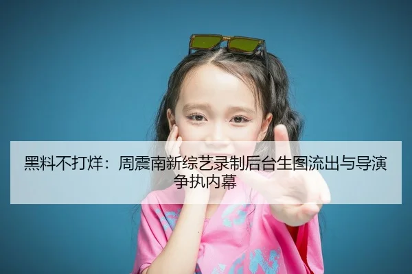 黑料不打烊：周震南新综艺录制后台生图流出与导演争执内幕
